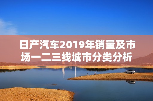 日产汽车2019年销量及市场一二三线城市分类分析