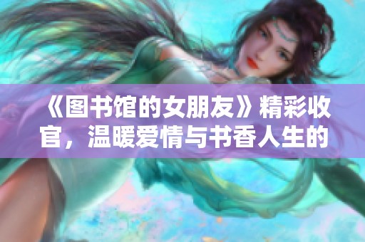 《图书馆的女朋友》精彩收官，温暖爱情与书香人生的交织
