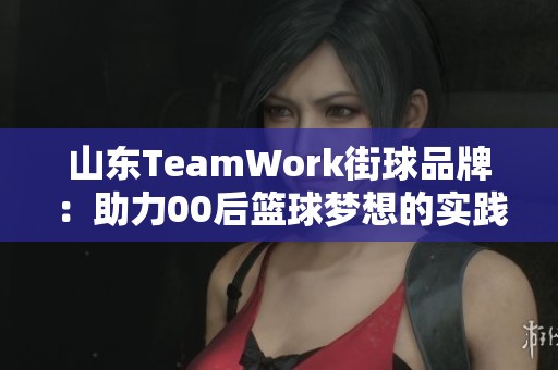 山东TeamWork街球品牌：助力00后篮球梦想的实践与探索