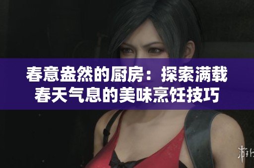 春意盎然的厨房：探索满载春天气息的美味烹饪技巧