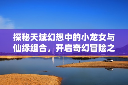 探秘天域幻想中的小龙女与仙缘组合，开启奇幻冒险之旅