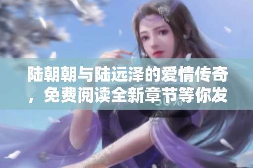 陆朝朝与陆远泽的爱情传奇，免费阅读全新章节等你发现