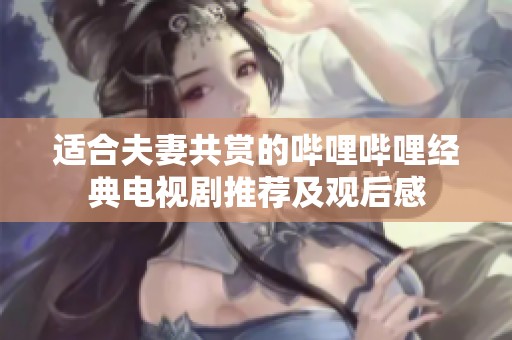 适合夫妻共赏的哔哩哔哩经典电视剧推荐及观后感