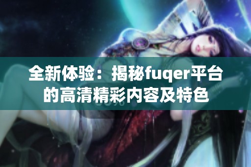 全新体验：揭秘fuqer平台的高清精彩内容及特色
