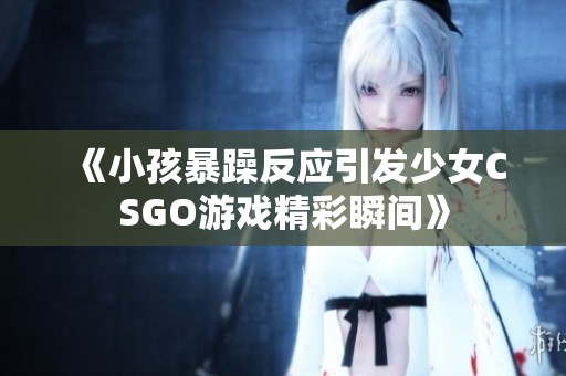 《小孩暴躁反应引发少女CSGO游戏精彩瞬间》