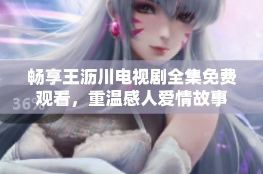 畅享王沥川电视剧全集免费观看，重温感人爱情故事