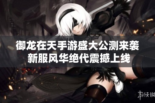 御龙在天手游盛大公测来袭 新服风华绝代震撼上线