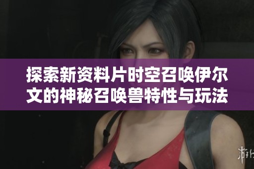 探索新资料片时空召唤伊尔文的神秘召唤兽特性与玩法