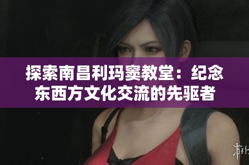 探索南昌利玛窦教堂：纪念东西方文化交流的先驱者