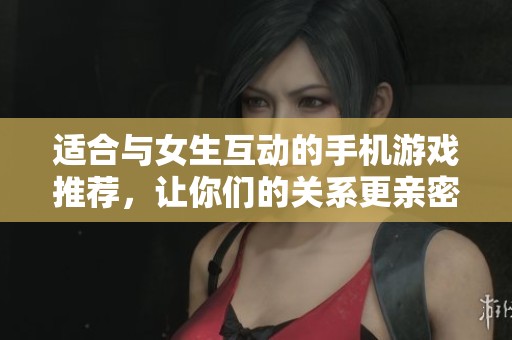适合与女生互动的手机游戏推荐，让你们的关系更亲密