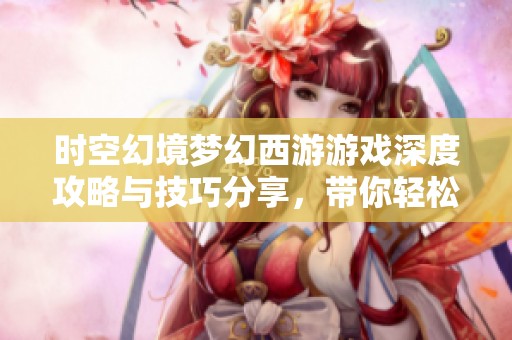 时空幻境梦幻西游游戏深度攻略与技巧分享，带你轻松上手