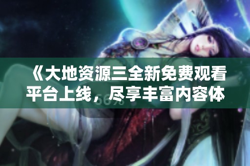 《大地资源三全新免费观看平台上线，尽享丰富内容体验》