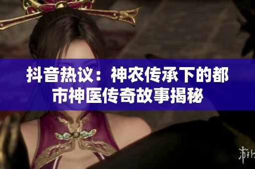 抖音热议：神农传承下的都市神医传奇故事揭秘