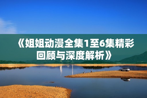 《姐姐动漫全集1至6集精彩回顾与深度解析》