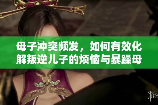 母子冲突频发，如何有效化解叛逆儿子的烦恼与暴躁母亲的困扰