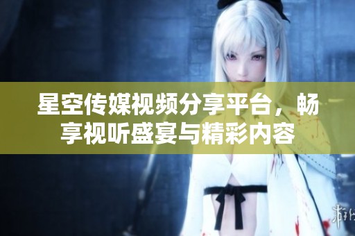 星空传媒视频分享平台，畅享视听盛宴与精彩内容