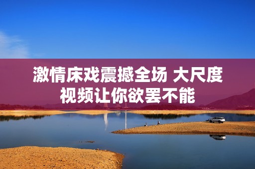 激情床戏震撼全场 大尺度视频让你欲罢不能