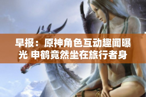 早报：原神角色互动趣闻曝光 申鹤竟然坐在旅行者身上放屁
