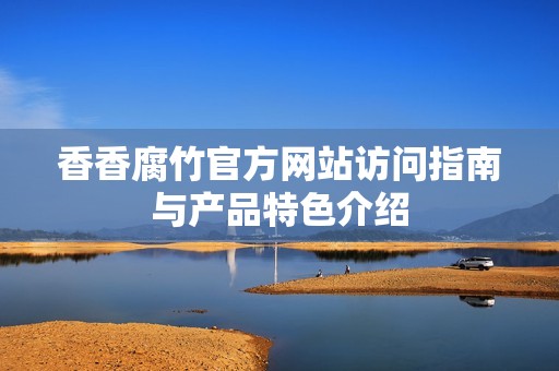 香香腐竹官方网站访问指南与产品特色介绍