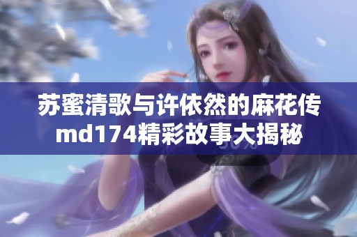 苏蜜清歌与许依然的麻花传md174精彩故事大揭秘