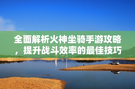 全面解析火神坐骑手游攻略，提升战斗效率的最佳技巧与位置选择