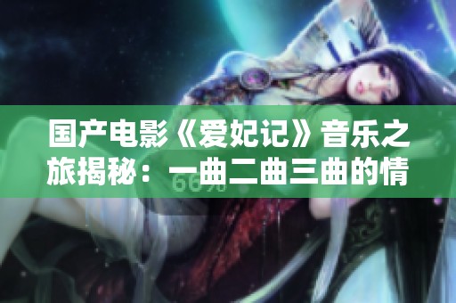 国产电影《爱妃记》音乐之旅揭秘：一曲二曲三曲的情感交融
