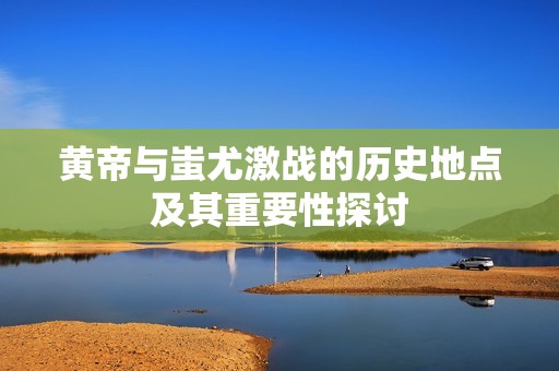 黄帝与蚩尤激战的历史地点及其重要性探讨