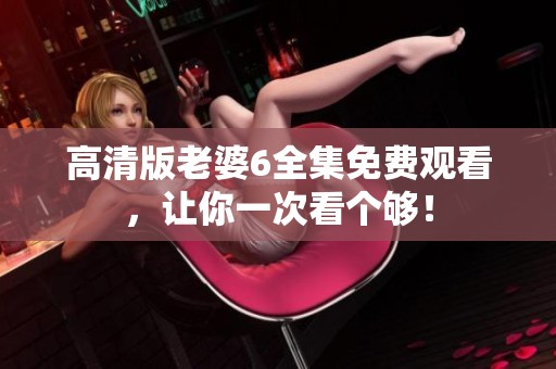 高清版老婆6全集免费观看，让你一次看个够！