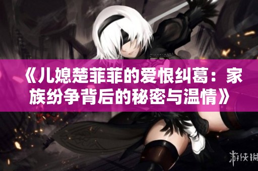 《儿媳楚菲菲的爱恨纠葛：家族纷争背后的秘密与温情》