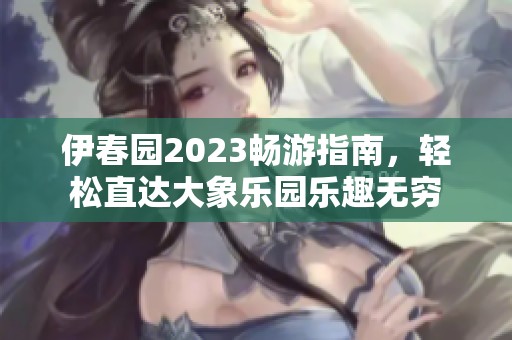伊春园2023畅游指南，轻松直达大象乐园乐趣无穷