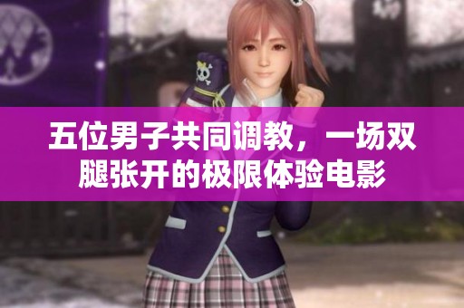 五位男子共同调教，一场双腿张开的极限体验电影