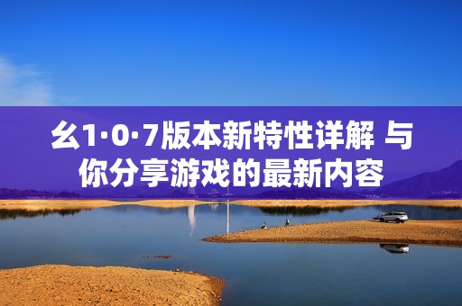 幺1·0·7版本新特性详解 与你分享游戏的最新内容
