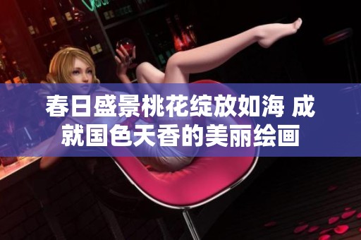 春日盛景桃花绽放如海 成就国色天香的美丽绘画