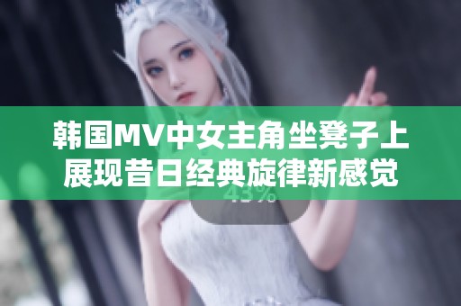 韩国MV中女主角坐凳子上展现昔日经典旋律新感觉