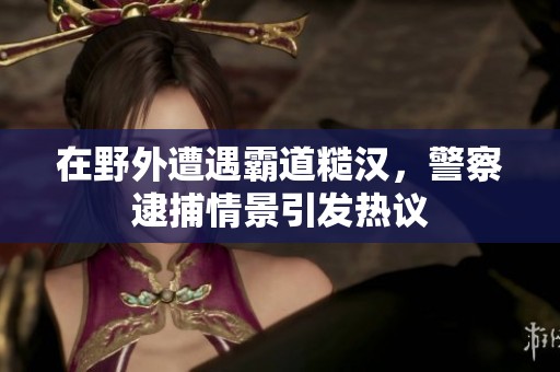 在野外遭遇霸道糙汉，警察逮捕情景引发热议