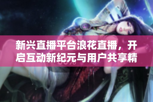 新兴直播平台浪花直播，开启互动新纪元与用户共享精彩时刻