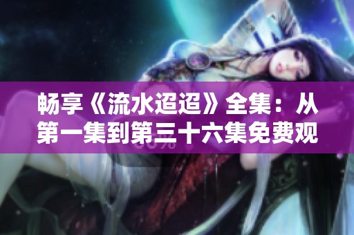 畅享《流水迢迢》全集：从第一集到第三十六集免费观看体验
