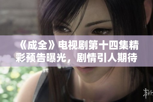 《成全》电视剧第十四集精彩预告曝光，剧情引人期待！