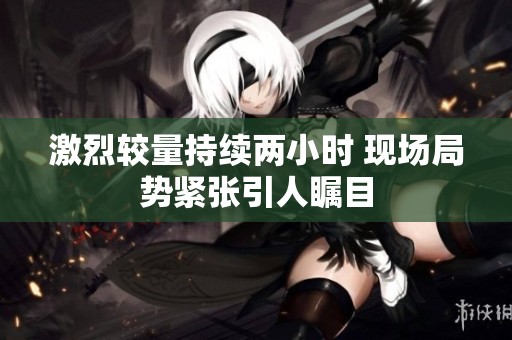 激烈较量持续两小时 现场局势紧张引人瞩目