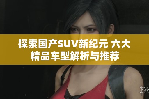 探索国产SUV新纪元 六大精品车型解析与推荐