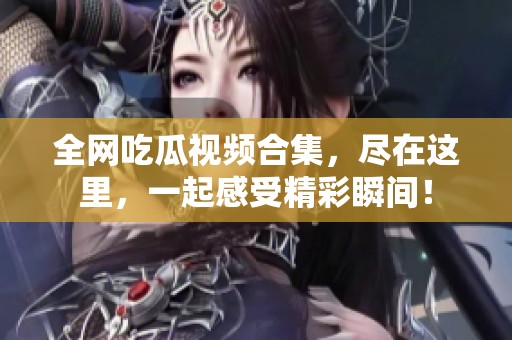 全网吃瓜视频合集，尽在这里，一起感受精彩瞬间！