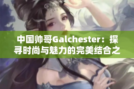 中国帅哥Galchester：探寻时尚与魅力的完美结合之旅