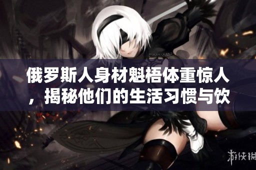 俄罗斯人身材魁梧体重惊人，揭秘他们的生活习惯与饮食文化