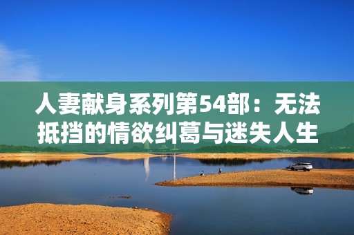 人妻献身系列第54部：无法抵挡的情欲纠葛与迷失人生