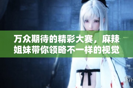 万众期待的精彩大赛，麻辣姐妹带你领略不一样的视觉盛宴