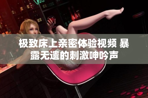 极致床上亲密体验视频 暴露无遗的刺激呻吟声