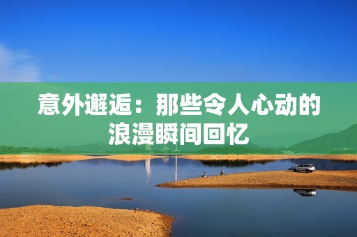 意外邂逅：那些令人心动的浪漫瞬间回忆