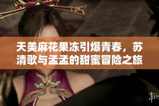天美麻花果冻引爆青春，苏清歌与孟孟的甜蜜冒险之旅