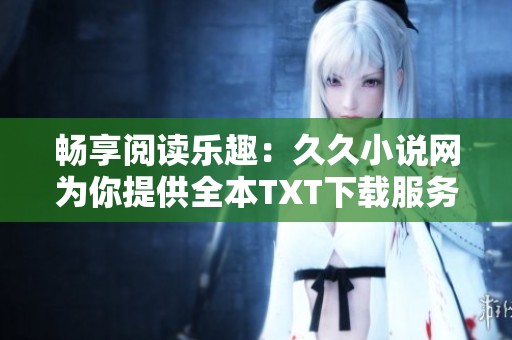 畅享阅读乐趣：久久小说网为你提供全本TXT下载服务