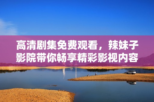 高清剧集免费观看，辣妹子影院带你畅享精彩影视内容